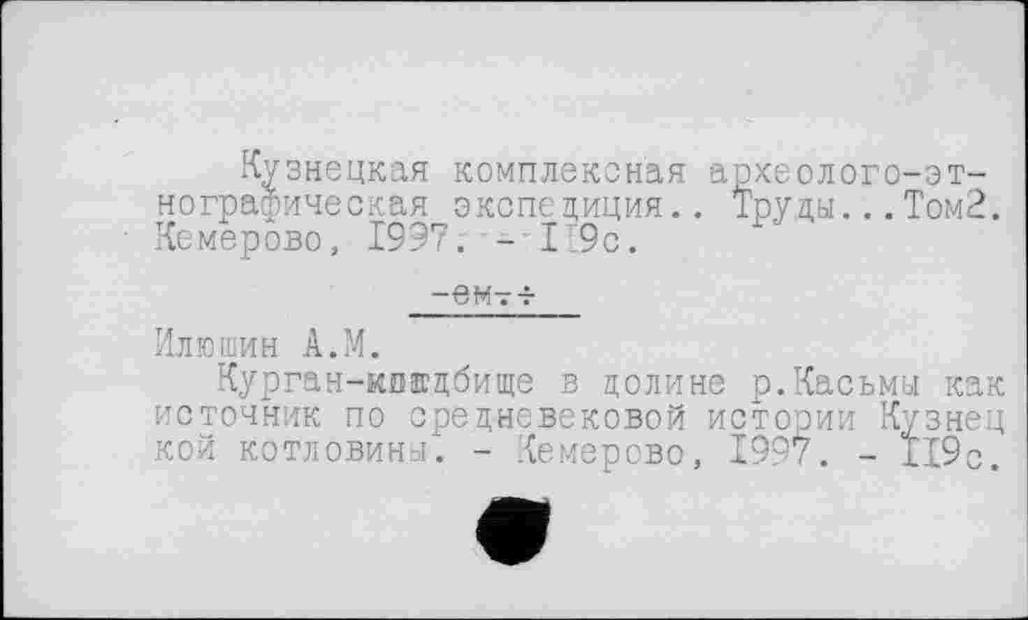 ﻿Кузнецкая комплексная археолого-эт-нографическая экспедиция.. Труды...Том2. Кемерово, 1997; - 1:9с.
-ем-г-г
Илюшин А.М.
Курган-киадбище в долине р.Касьмы как источник по средневековой истории Кузнец кой котловины. - Кемерово, 1997. - 119с